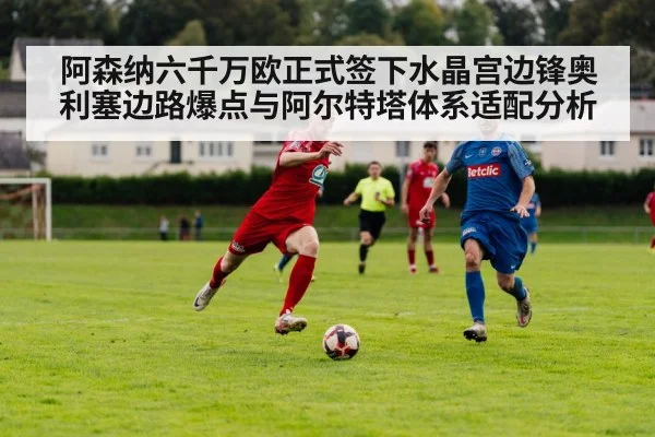 阿森纳六千万欧正式签下水晶宫边锋奥利塞边路爆点与阿尔特塔体系适配分析
