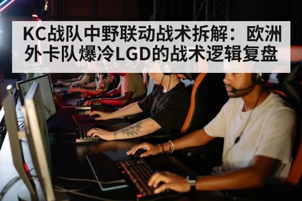 KC战队中野联动战术拆解:欧洲外卡队爆冷LGD的战术逻辑复盘